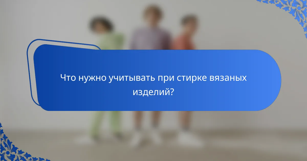 Что нужно учитывать при стирке вязаных изделий?
