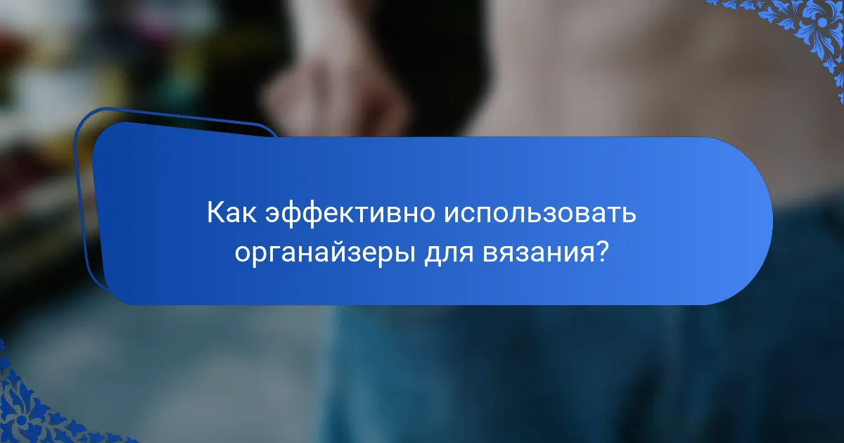 Как эффективно использовать органайзеры для вязания?