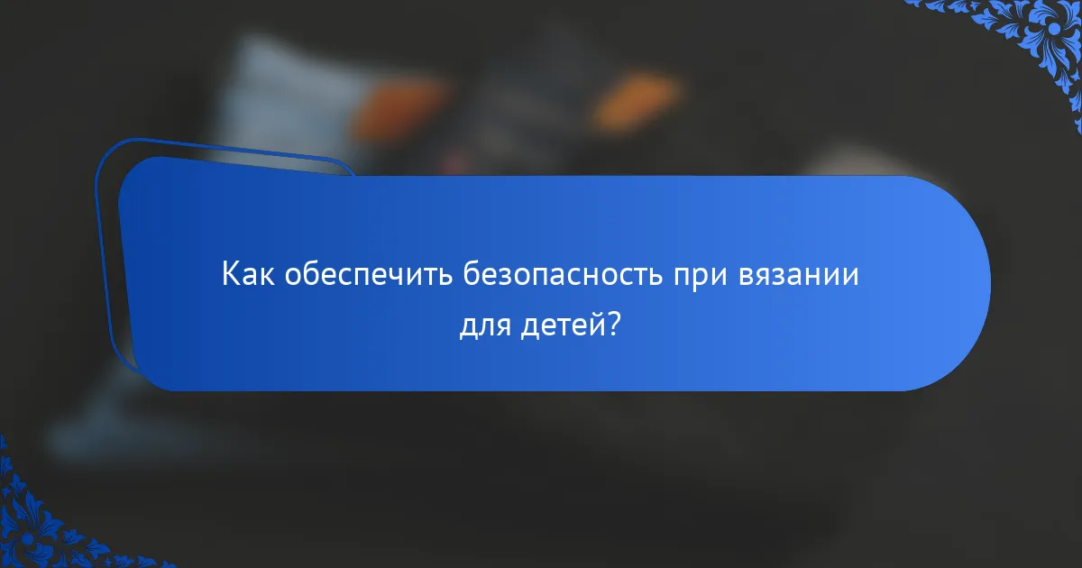 Как обеспечить безопасность при вязании для детей?
