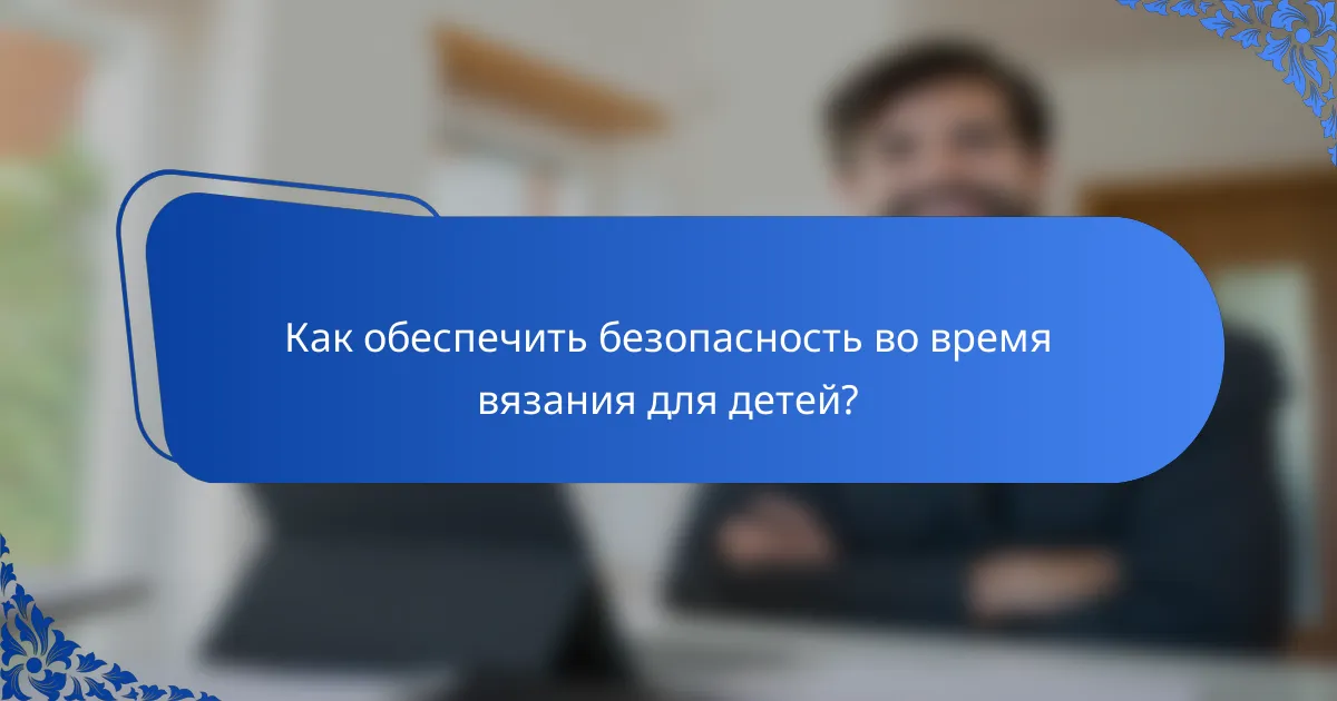 Как обеспечить безопасность во время вязания для детей?
