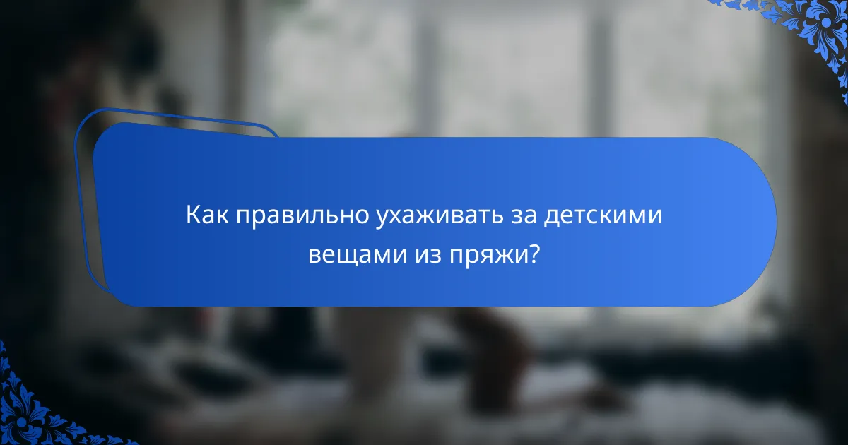 Как правильно ухаживать за детскими вещами из пряжи?