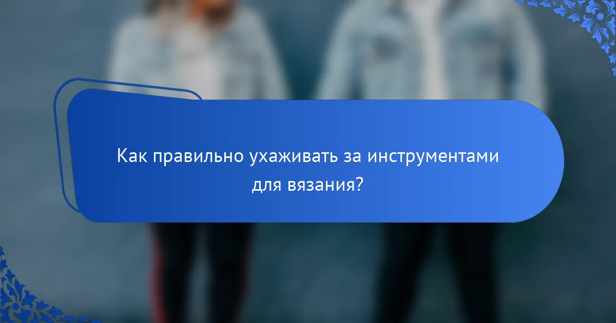 Как правильно ухаживать за инструментами для вязания?