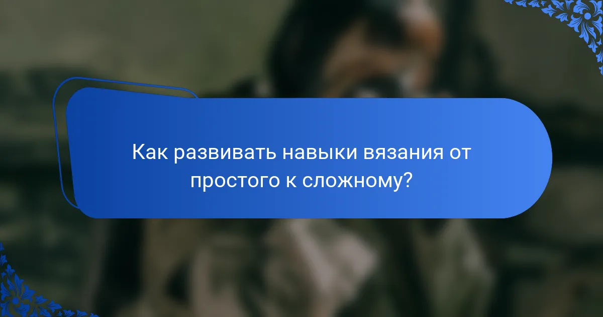 Как развивать навыки вязания от простого к сложному?