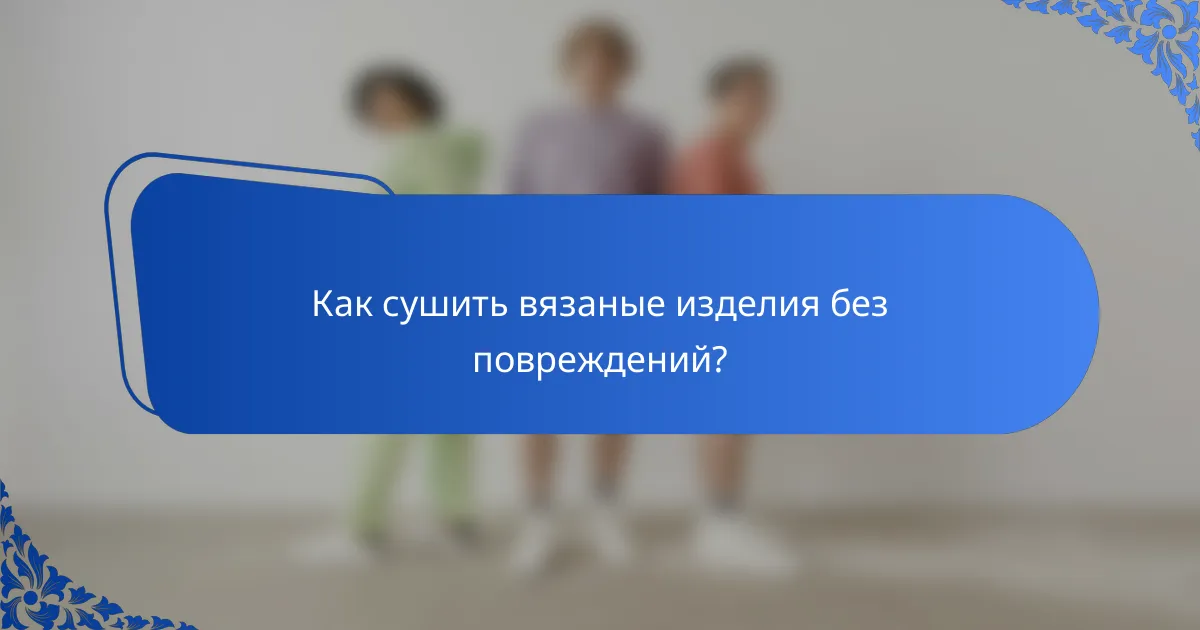 Как сушить вязаные изделия без повреждений?