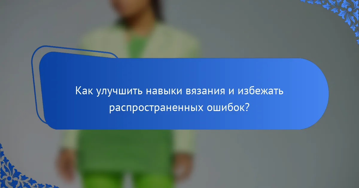 Как улучшить навыки вязания и избежать распространенных ошибок?