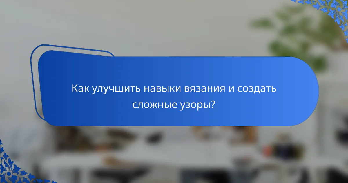 Как улучшить навыки вязания и создать сложные узоры?
