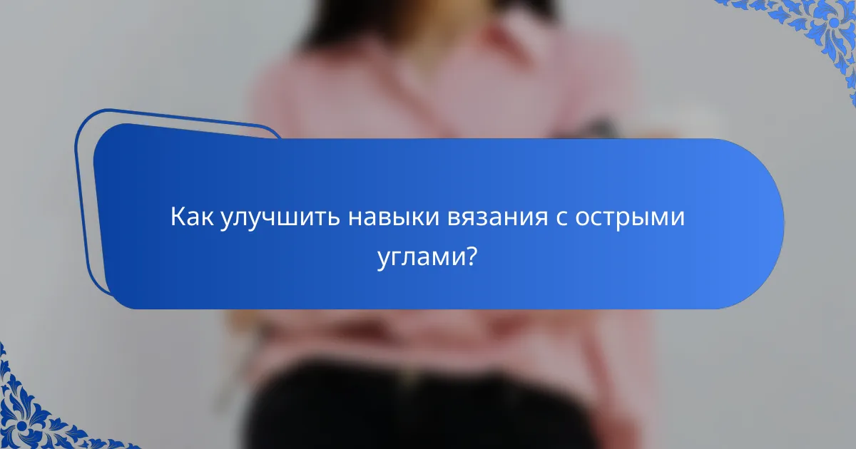 Как улучшить навыки вязания с острыми углами?