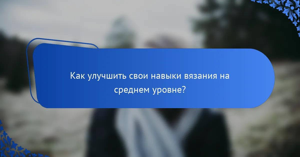 Как улучшить свои навыки вязания на среднем уровне?