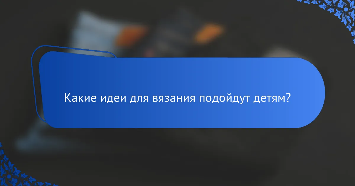 Какие идеи для вязания подойдут детям?