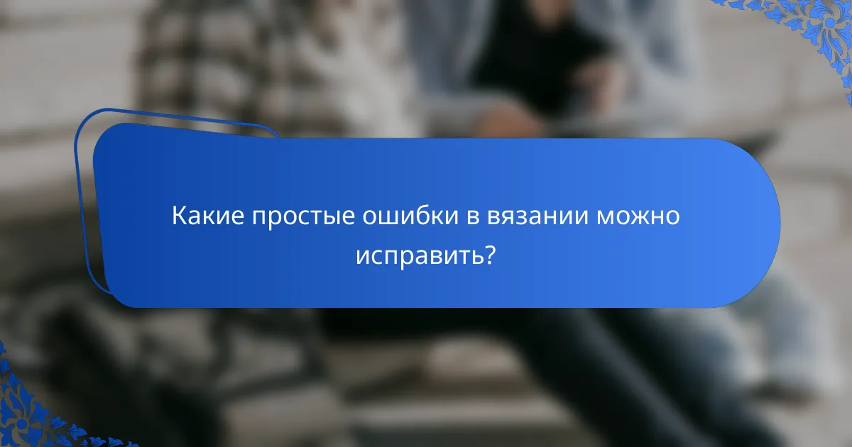 Какие простые ошибки в вязании можно исправить?