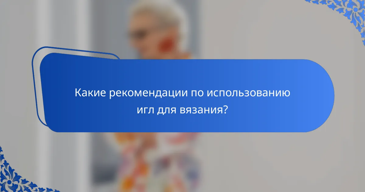 Какие рекомендации по использованию игл для вязания?