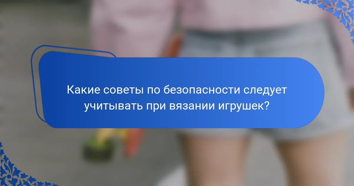 Какие советы по безопасности следует учитывать при вязании игрушек?