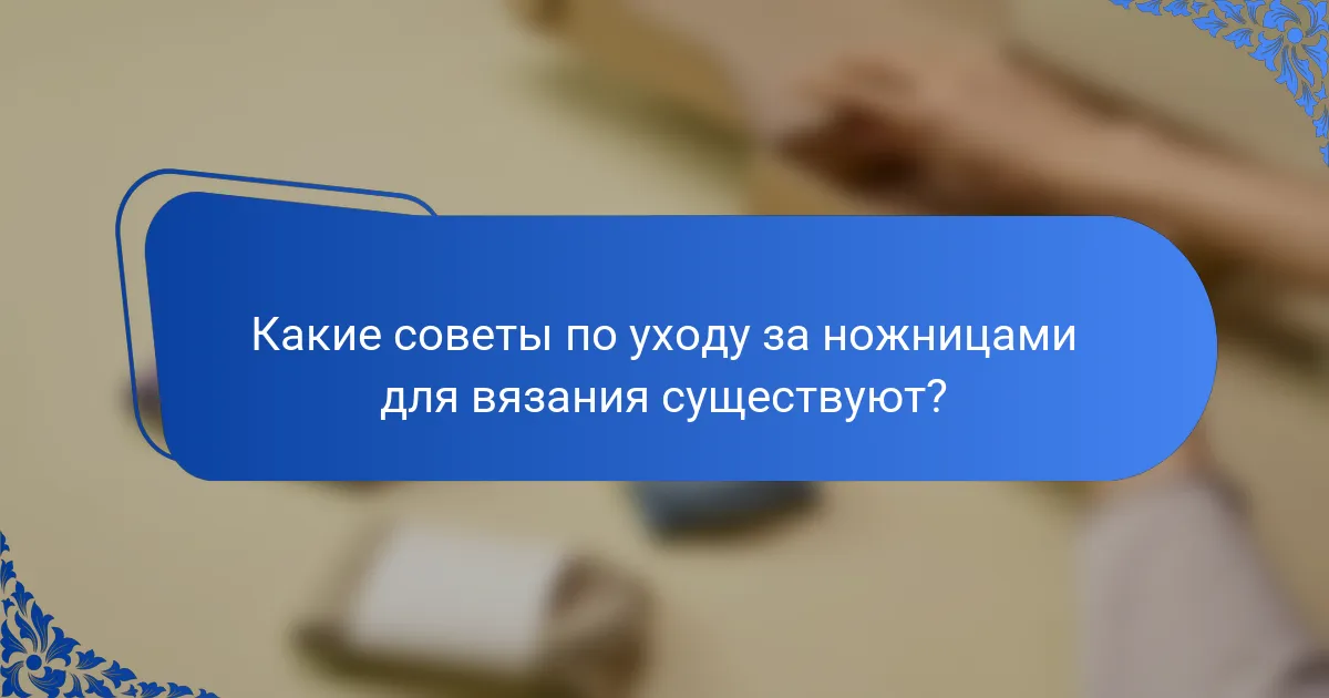 Какие советы по уходу за ножницами для вязания существуют?
