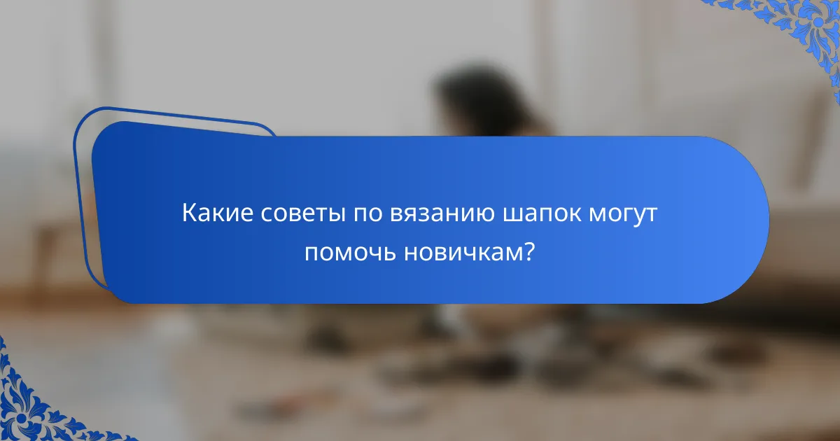 Какие советы по вязанию шапок могут помочь новичкам?