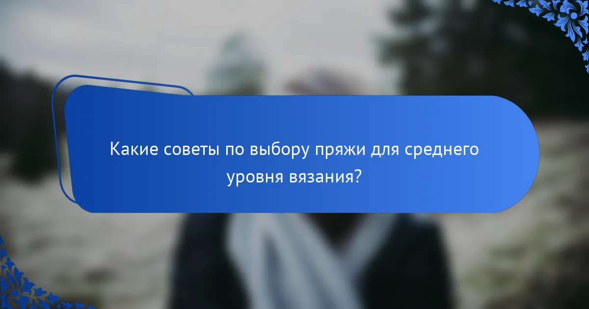 Какие советы по выбору пряжи для среднего уровня вязания?