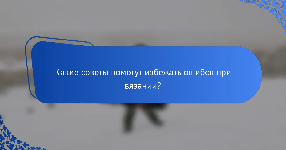 Какие советы помогут избежать ошибок при вязании?