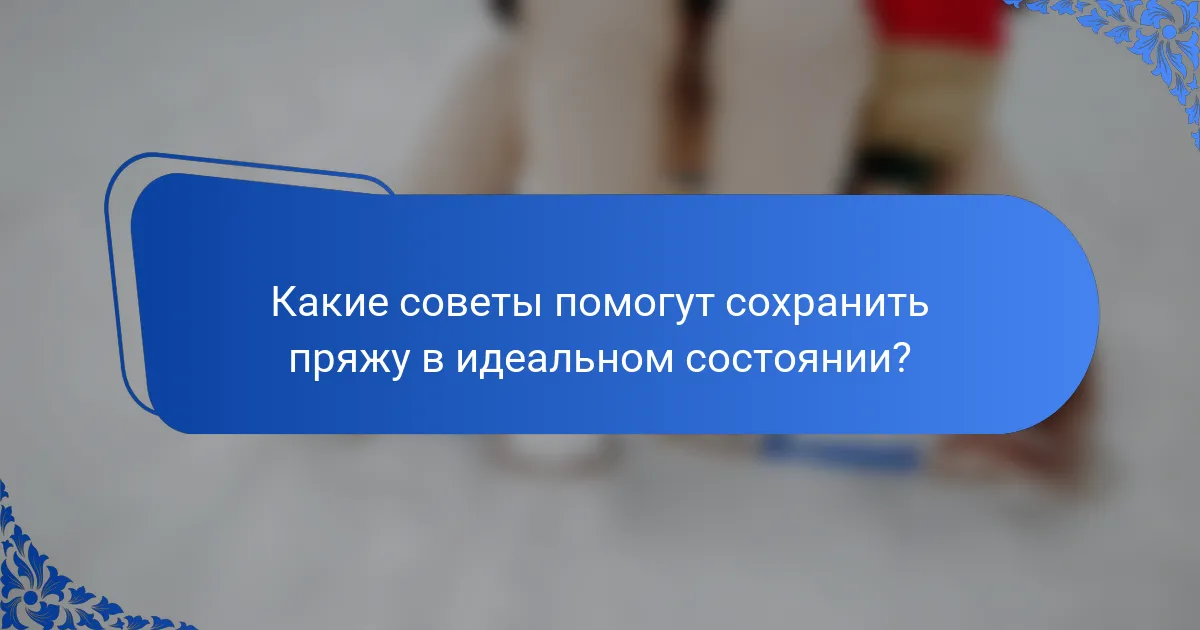 Какие советы помогут сохранить пряжу в идеальном состоянии?