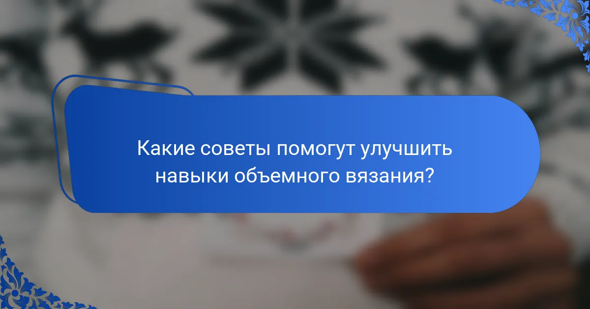 Какие советы помогут улучшить навыки объемного вязания?