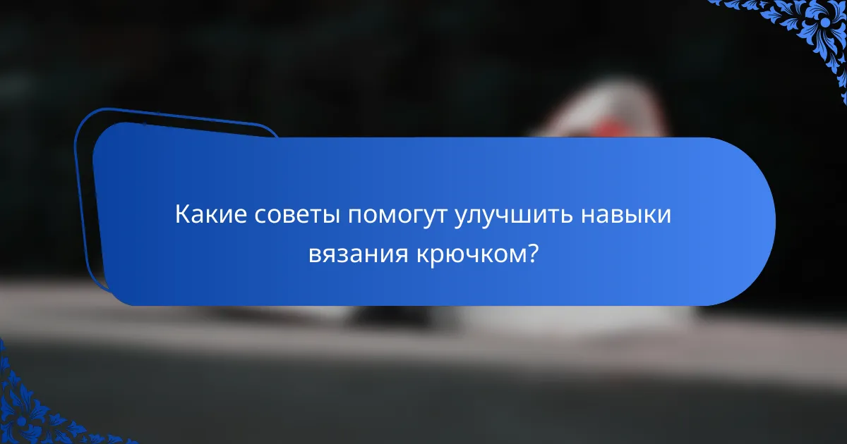 Какие советы помогут улучшить навыки вязания крючком?