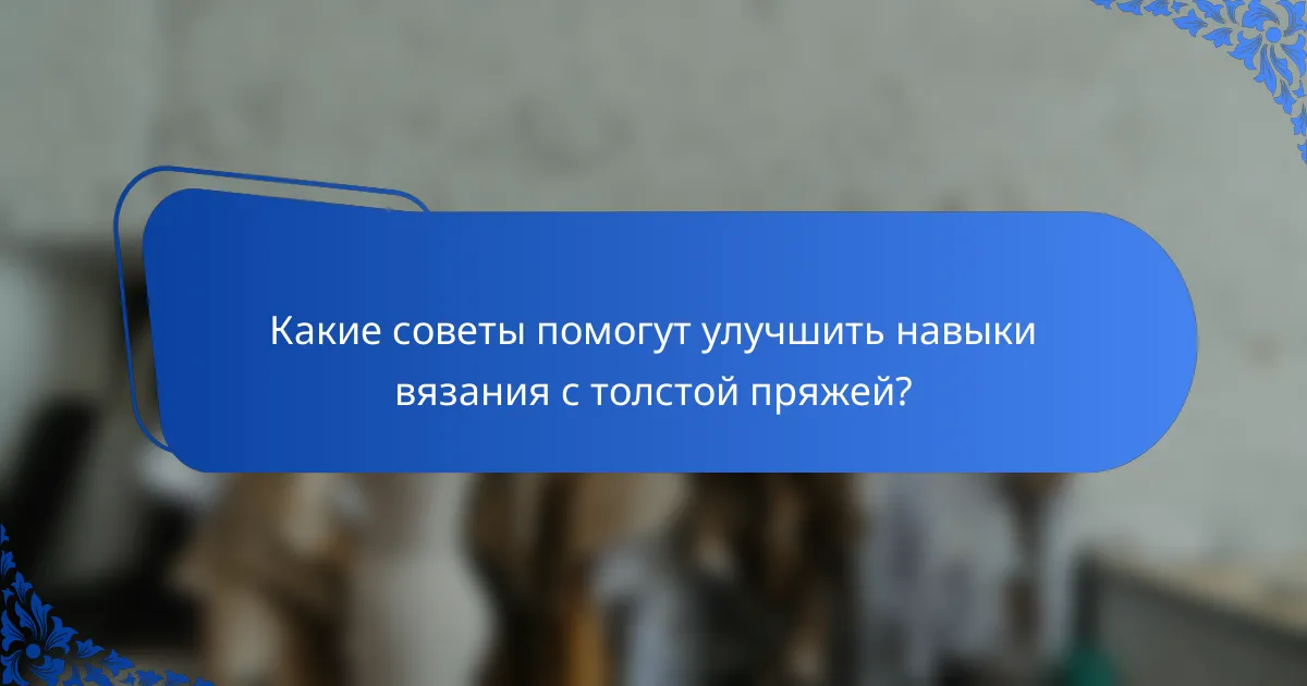Какие советы помогут улучшить навыки вязания с толстой пряжей?