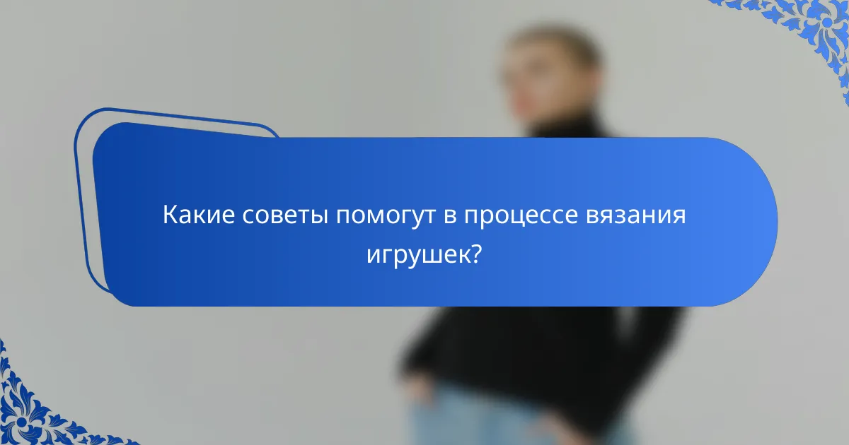 Какие советы помогут в процессе вязания игрушек?