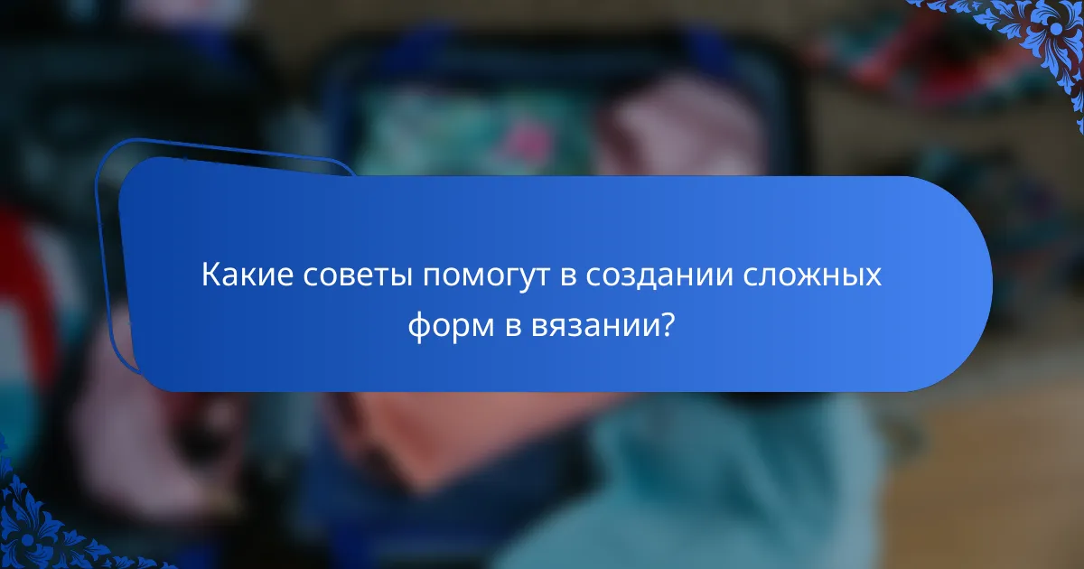 Какие советы помогут в создании сложных форм в вязании?