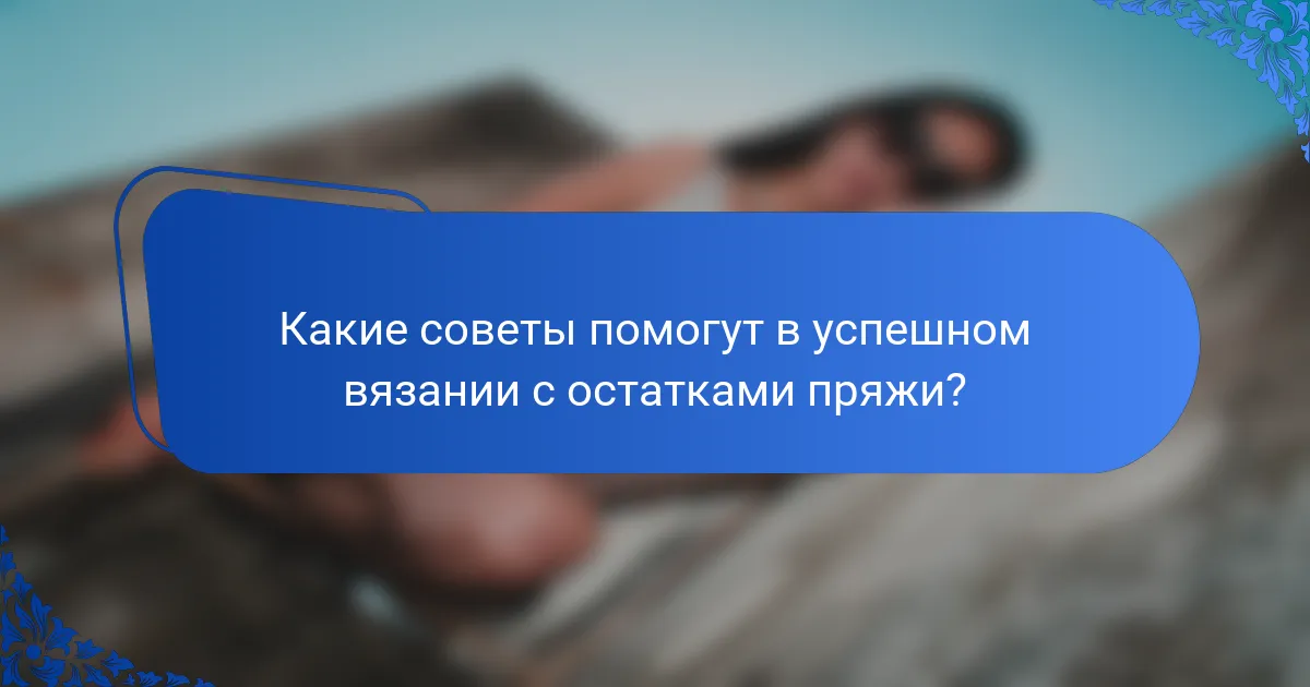Какие советы помогут в успешном вязании с остатками пряжи?
