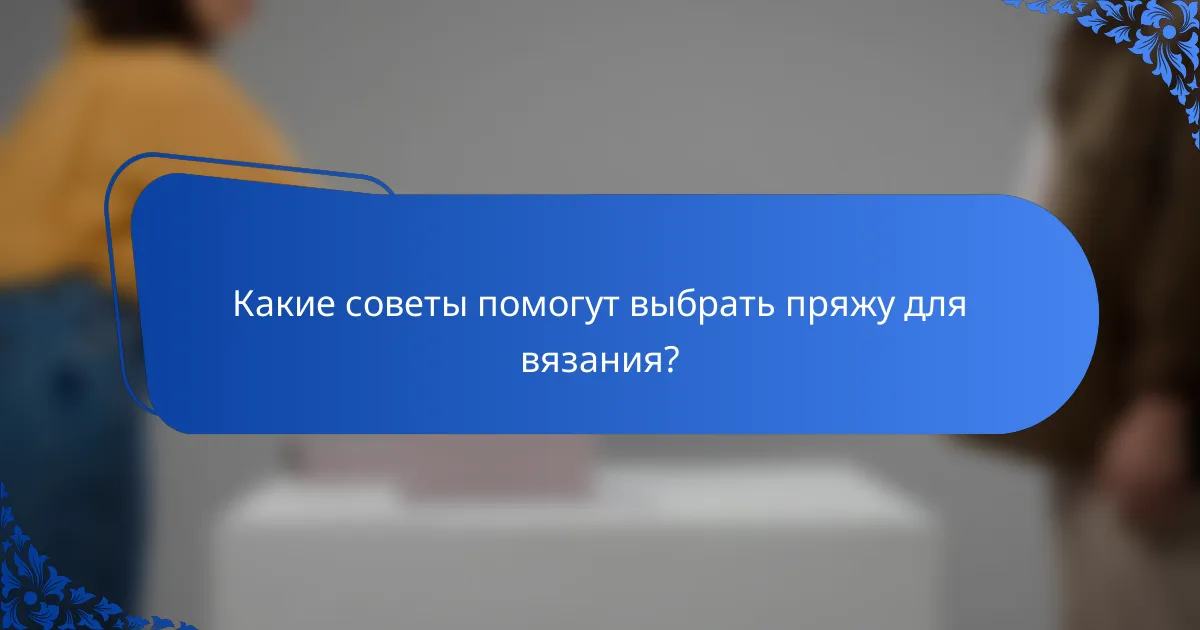 Какие советы помогут выбрать пряжу для вязания?
