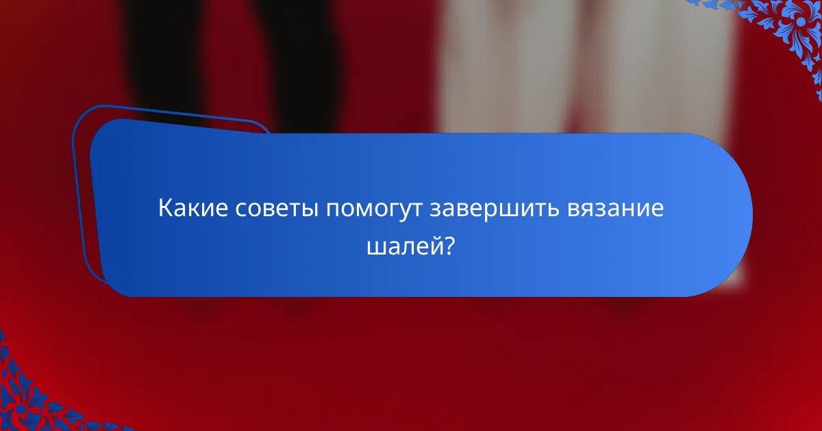 Какие советы помогут завершить вязание шалей?