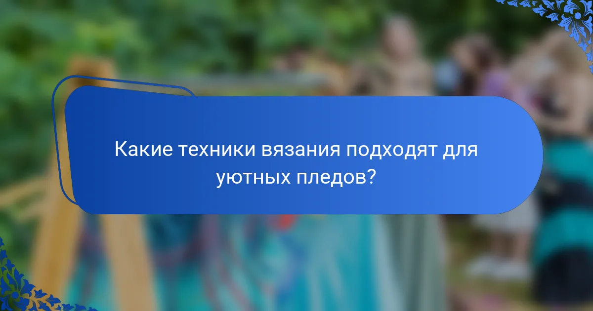 Какие техники вязания подходят для уютных пледов?