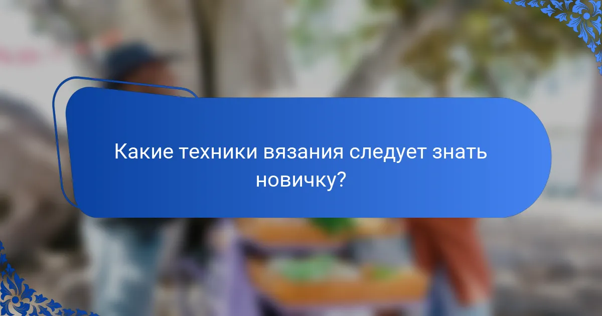 Какие техники вязания следует знать новичку?