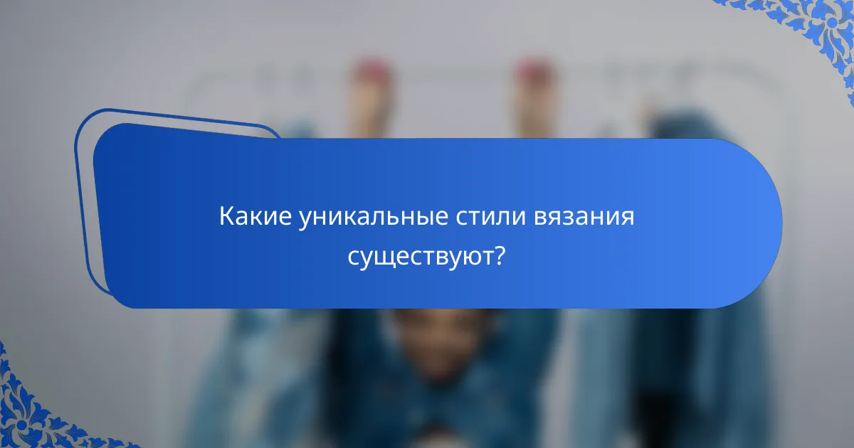 Какие уникальные стили вязания существуют?