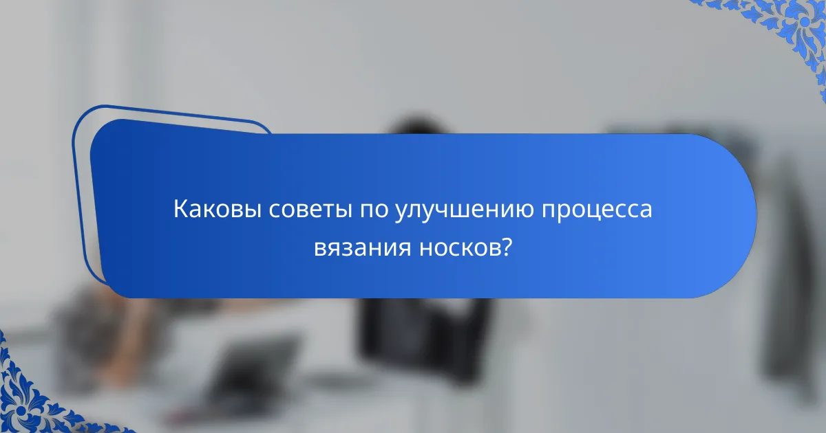 Каковы советы по улучшению процесса вязания носков?